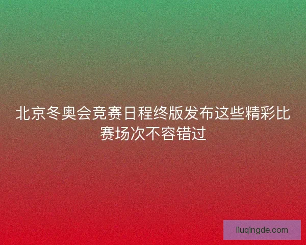 北京冬奥会竞赛日程终版发布这些精彩比赛场次不容错过